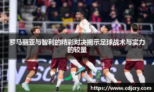 罗马丽亚与智利的精彩对决揭示足球战术与实力的较量