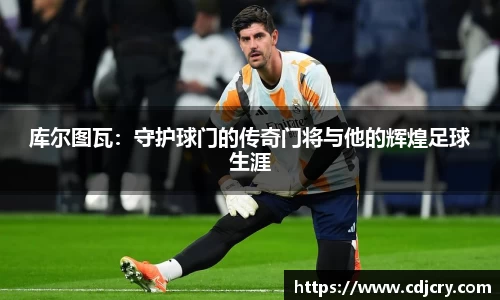 库尔图瓦：守护球门的传奇门将与他的辉煌足球生涯